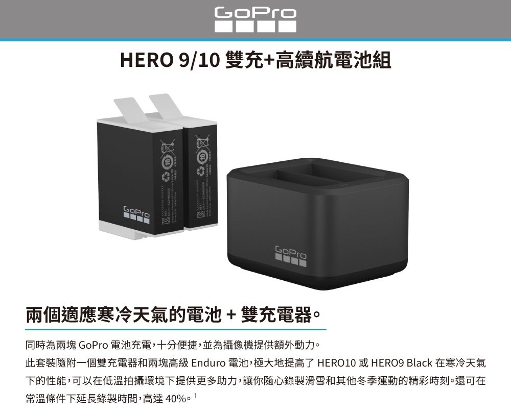 HERO 9/10 雙充+高續航電池組兩個適應寒冷天氣的電池+雙充電器。同時為兩塊 GoPro 電池充電,十分便捷,並為攝像機提供額外動力。此套裝隨附一個雙充電器和兩塊高級 Enduro 電池,極大地提高了 HERO10 或 HERO9 Black 在寒冷天氣下的性能,可以在低溫拍攝環境下提供更多助力,讓你隨心錄製滑雪和其他冬季運動的精彩時刻。還可在常溫條件下延長錄製時間,高達40%