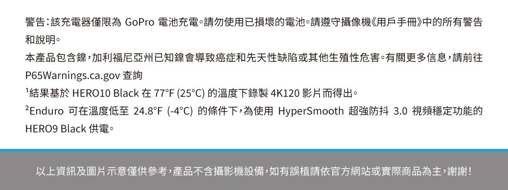 警告:該充電器僅限為 GoPro 電池充電。請勿使用已損壞的電池。請遵守攝像機《用戶手冊》中的所有警告和說明。本產品包含鎳,加利福尼亞州已知鎳會導致癌症和先天性缺陷或其他生殖性危害。有關更多信息,請前往P65Warnings.ca.gov 查詢結果基於 HERO10 Black 在77°F (25)的溫度下錄製4K120 影片而得出。 可在溫度低至24.8°F (-4°)的條件下,為使用 HyperSmooth 超強防抖 3.0 視頻穩定功能的HERO9 Black 供電。以上資訊及圖片示意僅供參考,產品不含攝影機設備,如有誤植請依官方網站或實際商品為主,謝謝!