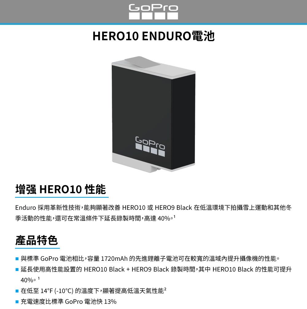 HERO10 ENDURO電池GoPro增强 HERO10 性能Enduro 採用革新性技術,能夠顯著改善 HERO10 或 HERO9 Black 在低環境下拍攝雪上運動和其他冬季活動的性能,還可在常溫條件下延長錄製時間,高達40%產品特色 與標準 GoPro 電池相比,容量1720mAh的先進鋰離子電池可在較寬的溫提升攝像機的性能。延長使用高性能設置的 HERO10 Black + HERO9 Black 錄製時間,其中 HERO10 Black 的性能可提升40% 1 在低至 14F (-10°C) 的溫度下,顯著提高低溫天氣性能■充電速度比標準 GoPro 電池快13%