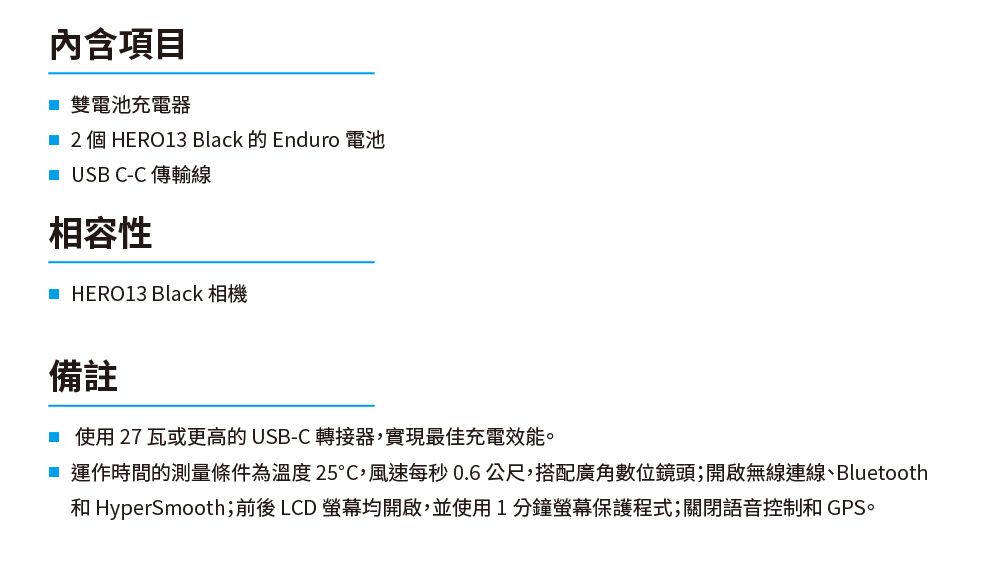 內含項目 雙電池充電器2個HERO13 Black 的 Enduro 電池 USB C-C傳輸線相容性 HERO13 Black 相機備註使用27瓦或更高的USB-C 轉接器實現最佳充電效能。 運作時間的測量條件為溫度25,風速每秒0.6公尺,搭配廣角數位鏡頭;開啟無線連線、Bluetooth HyperSmooth;前後 LCD 螢幕均開啟,並使用1分鐘螢幕保護程式;關閉語音控制和 GPS。