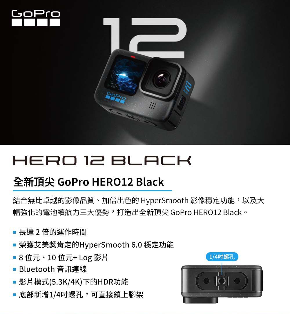 12HERO 12 BLACK全新頂尖 GoPro HERO12 Black結合無比卓越的影像品質、加倍出色的 HyperSmooth 影像穩定功能,以及大幅強化的電池續航力三大優勢,打造出全新頂尖 GoPro HERO12 Black。長達2倍的運作時間榮獲艾美獎肯定的HyperSmooth 6.0 穩定功能  位元、10 位元+Log 影片 Bluetooth 音訊連線1/4吋螺孔影片模式(5.3K/4K)下的HDR功能 底部新增1/4吋螺孔,可直接鎖上腳架