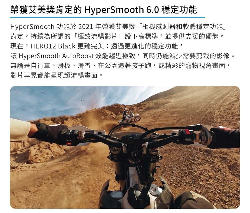 榮獲艾美獎肯定的 HyperSmooth 6.0 穩定功能HyperSmooth 功能於2021 年榮獲艾美獎「相機感測器和軟體穩定功能」肯定持續為所謂的「極致流暢影片」設下高標準,並提供支援的硬體。現在,HERO12 Black 更臻完美透過更進化的穩定功能, HyperSmooth Auto Boost 效能趨近極致,同時仍能減少需要剪裁的影像。無論是自行車、滑板、滑雪、在公園追著孩子跑,或精彩的寵物視角畫面,影片再晃都能呈現超流暢畫面。