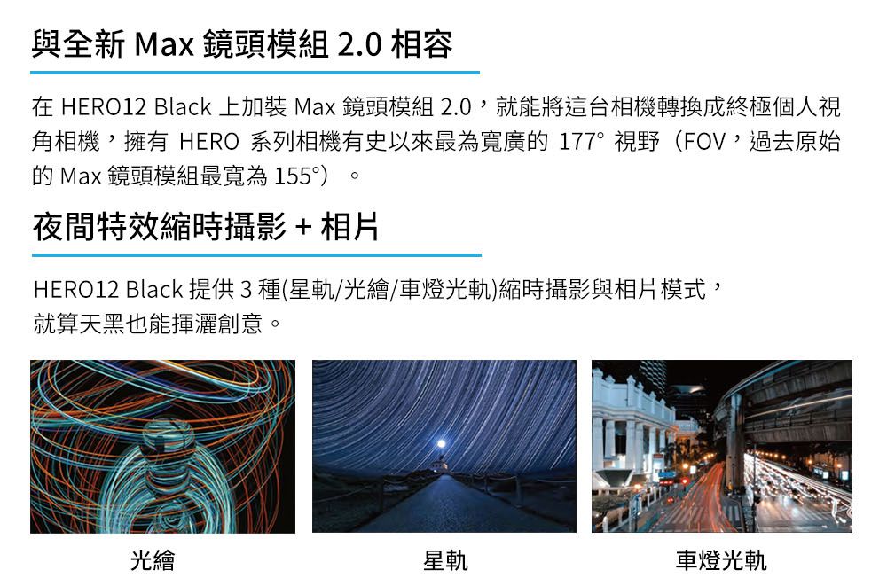 與全新 Max 鏡頭模組2.0 相容在 HERO12 Black 上加裝 Max 鏡頭模組 2.0,就能將這台相機轉換成終極個人視角相機,擁有 HERO 系列相機有史以來最為寬廣177視野(FOV,過去原始的 Max 鏡頭模組最寬為155°)夜間特效縮時攝影+相片HERO12 Black 提供3種(星軌/光繪/車燈光軌)縮時攝影與相片模式,就算天黑也能揮灑創意。光繪星軌車燈光軌