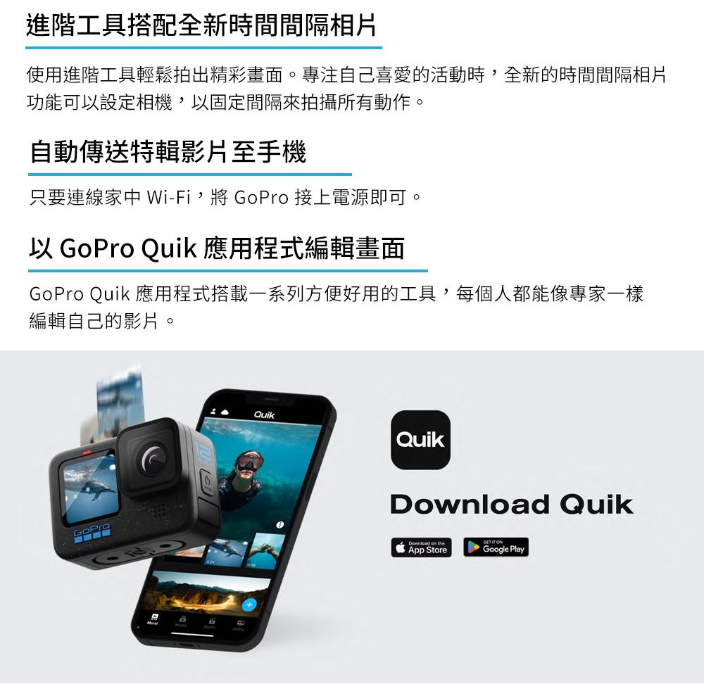 進階工具搭配全新時間間隔相片使用進階工具輕鬆拍出精彩畫面。專注自己喜愛的活動時全新的時間間隔相片功能可設定相機,以固定間隔來拍攝所有動作。自動傳送特輯影片至手機只要連線家中 Wi-Fi,將  接上電源即可。以 GoPro Quik 應用程式編輯畫面GoPro Quik 應用程式搭載一系列方便好用的工具,每個人都能像專家一樣編輯自己的影片。GoProQuikQuikDownload QuikDownload    App StoreGoogle Play