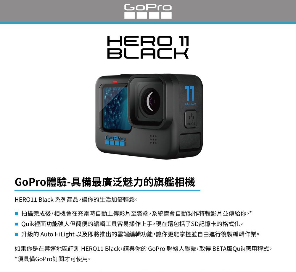 HERO 11BLACK11BLACKmodeGoPro體驗-具備最廣泛魅力的旗艦相機HERO11 Black系列產品,讓你的生活加倍輕鬆 拍攝完成後,相機會在充電時自動上傳影片至雲端,系統還會自動製作特輯影片並傳給你。* Quik裡面功能強大但簡便的編輯工具容易操作上手,現在還包括了SD記憶卡的格式化。 升級的 Auto HiLight 以及即將推出的雲端編輯功能,讓你更能掌控並自由進行後製編輯作業。如果你是在禁運地區評測 HERO11 Black,請與你的 GoPro 聯絡人聯繫,取得BETA版Quik應用程式。*須具備GoPro訂閱才可使用。