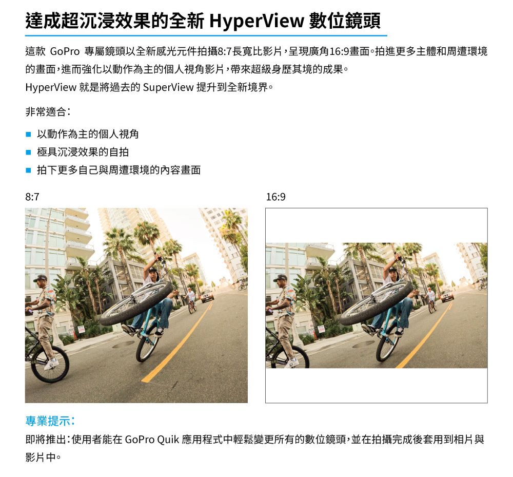 達成超沉浸效果的全新 HyperView 數位鏡頭這款 GoPro 專屬鏡頭以全新感光元件拍攝87長寬比影片,呈現廣角16:9畫面。拍進更多主體和周遭環境的畫面,進而強化以動作為主的個人視角影片,帶來超級身歷其境的成果。HyperView 就是將過去的 SuperView 提升到全新境界。非常適合: 以動作為主的個人視角 極具沉浸效果的自拍 拍下更多自己與周遭環境的內容畫面8:716:9專業提示:即將推出:使用者能在 GoPro Quik 應用程式中輕鬆變更所有的數位鏡頭,並在拍攝完成後套用到相片與影片中。