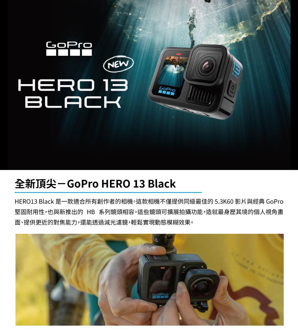 GoProNEWHERO 13BLACKGoPro全新頂尖-GoPro HERO 13 BlackHERO13 Black 是一款適合所有創作者的相機。這款相機不僅提供同級最佳的5.3K60 影片與經典 GoPro堅固耐用性,也與新推出的 HB系列鏡頭相容。這些鏡頭可擴展拍攝功能,造就最身歷其境的個人視角畫面、提供更近的對焦能力,還能透過減光濾鏡,輕鬆實現動態模糊效果。GoPro