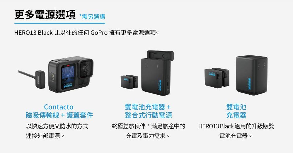 更多電源選項 需另選購HERO13 Black 比以往的任何 GoPro擁有更多電源選項。Contacto磁吸傳輸線+護蓋套件以快速方便又防水的方式連接外部電源。雙電池充電器+整合式行動電源雙電池充電器終極差旅良伴,滿足旅途中的充電及電力需求。HERO13 Black 適用的升級版雙電池充電器。