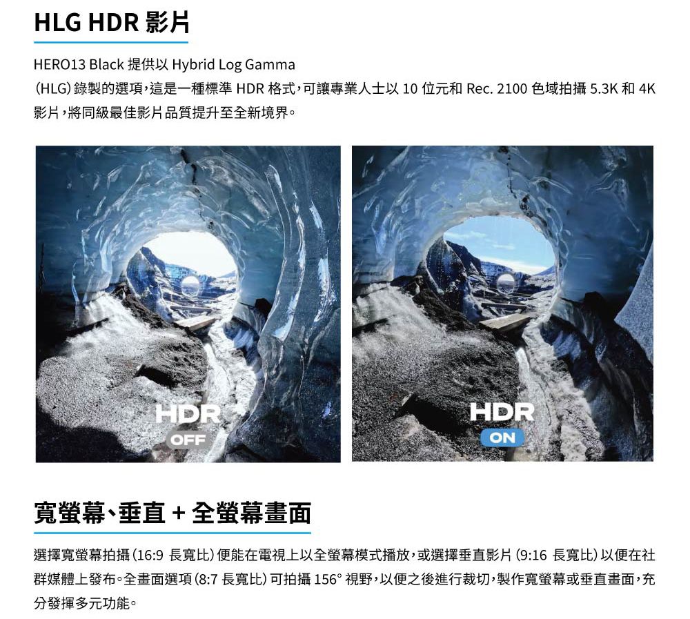 HLG HDR 影片HERO13 Black  Hybrid Log Gamma(HLG) 錄製的選項,這是一種標準 HDR格式,可讓專業人士以10和Rec.2100 色域拍攝 5.3K 和 4K影片,將同級最佳影片品質提升至全新境界。HDROFFHDRON寬螢幕、垂直+全螢幕畫面選擇寬螢幕拍攝(16:9長寬比)便能在電視上以全螢幕模式播放,或選擇垂直影片(9:16長寬比)以便在社群媒體上發布。全畫面選項(8:7長寬比)可拍攝156°視野,以便之後進行裁切,製作寬螢幕或垂直畫面,充分發揮多元功能。