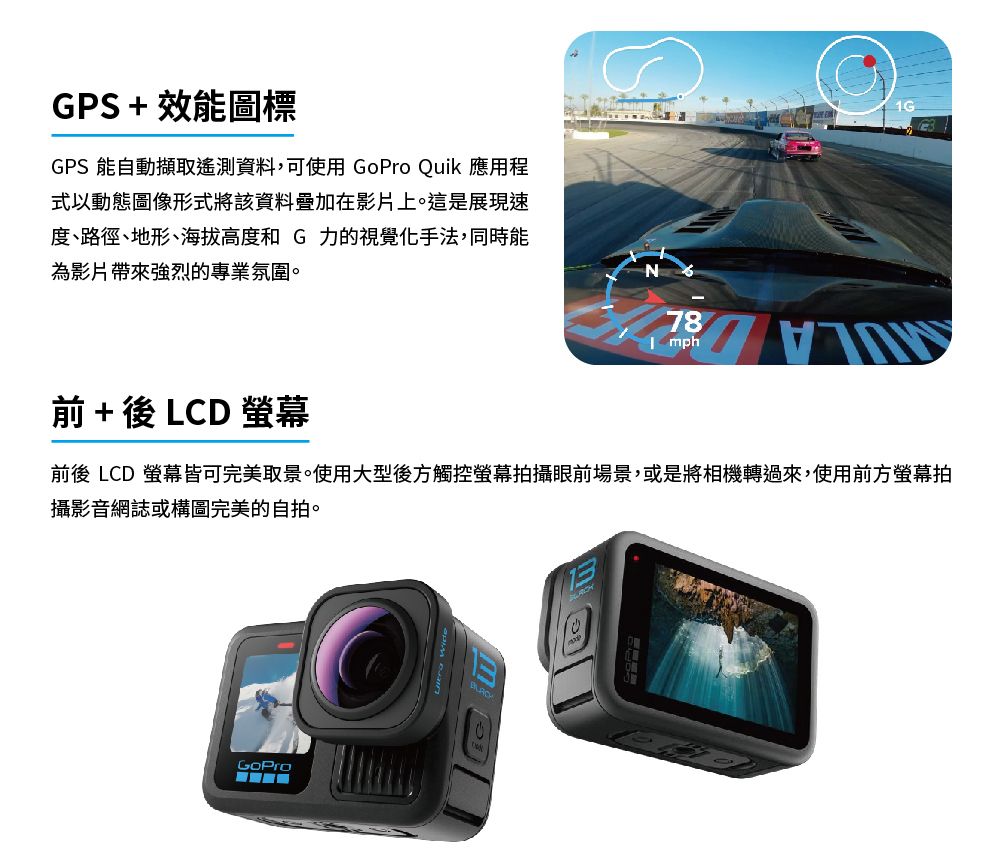 GPS + 效能圖標GPS 能自動擷取遙測資料,可使用  Quik 應用程式以動態圖像形式將該資料疊加在影片上。這是展現速度、路徑、地形、海拔高度和G力的視覺化手法,同時能為影片帶來強烈的專業氛圍。 + 後 LCD 螢幕前後 LCD 螢幕皆可完美取景。使用大型後方觸控螢幕拍攝眼前場景,或是將相機轉過來,使用前方螢幕拍攝影音網誌或構圖完美的自拍。GoPro