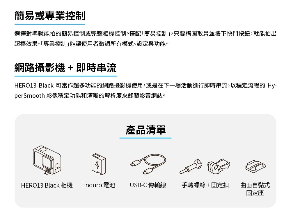 簡易或專業控制選擇對準就能拍的簡易控制或完整相機控制。搭配簡易控制,只要構圖取景並按下快門按鈕,就能拍出超棒效果。「專業控制能讓使用者微調所有模式、設定與功能。網路攝影機+即時串流HERO13 Black 可當作超多功能的網路攝影機使用,或是在下一場活動進行即時串流,以穩定流暢的 Hy-perSmooth 影像穩定功能和清晰的解析度來錄製影音網誌。產品清單HERO13 Black 相機 Enduro 電池USB-C 傳輸線 手轉螺絲+固定扣曲面自黏式固定座