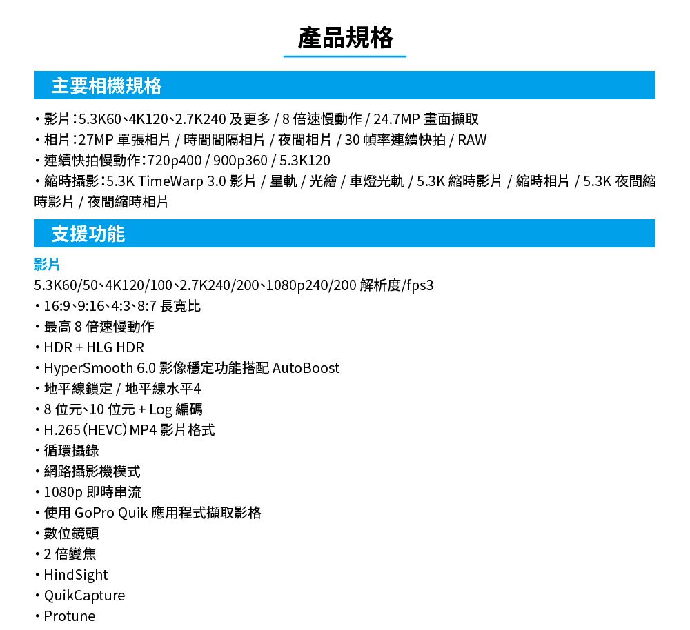 產品規格主要相機規格影片:53K604K120、27K240及更多/倍速慢動作/247MP 畫面擷取相片:27MP 單張相片/時間間隔相片/夜間相片/30幀率連續快拍/RAW連續快拍慢動作:720p400/900p360/5.3K120.縮時攝影:5.3K TimeWarp 3.0 影片/星軌/光繪/車燈光軌/5.3K縮時影片/縮時相片/5.3K 夜間縮時影片/夜間縮時相片支援功能影片5.3K60/50、4K120/0、2.7K240/200、1080p240/200 解析度/fps3.16:9、9:16、4:3、8:7 長寬比最高8倍速慢動作 HDR + HLG HDRHyperSmooth 6.0 影像穩定功能搭配 AutoBoost地平線鎖定/地平線水平48 位元、10 位元+ Log 編碼H.265 (HEVC) MP4 影片格式循環攝錄網路攝影機模式1080p 即時串流使用 GoPro Quik 應用程式擷取影格數位鏡頭2倍變焦.Hind SightQuikCapture Protune