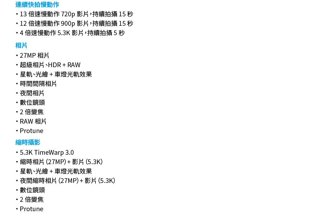 連續快拍慢動作 倍速慢動作 720p影片,持續拍攝 15 秒12 倍速慢動作 900p影片,持續拍攝 15 秒4 倍速慢動作 53K影片,持續拍攝5秒相片27MP 相片超級相片、HDR+RAW星軌、光繪+車燈光軌效果時間間隔相片夜間相片.數位鏡頭2倍變焦RAW 相片 Protune時攝影5.3K TimeWarp 3.0・縮時相片(27MP)+影片(5.3K)星軌、光繪+車燈光軌效果夜間縮時相片(27MP)+影片(5.3K)數位鏡頭2 倍變焦 Protune