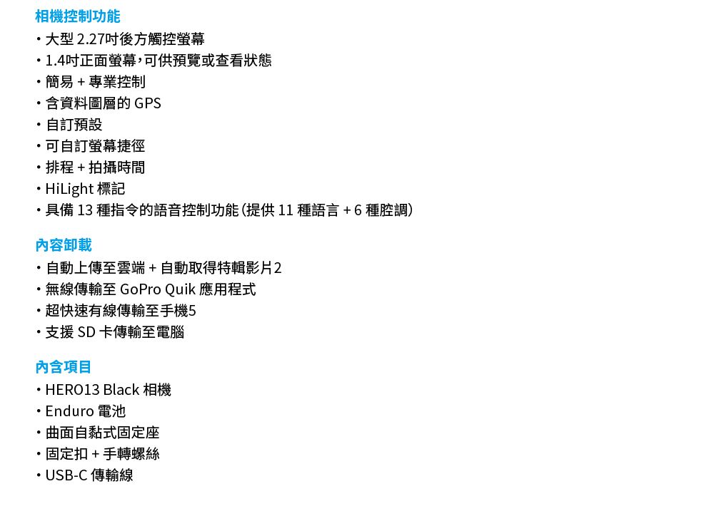 相機控制功能大型227後方觸控螢幕1.4吋正面螢幕可供預覽或查看狀態簡易+專業控制含資料圖層的 GPS自訂預設可自訂螢幕捷徑排程+拍攝時間HiLight 標記具備 13 種指令的語音控制功能(提供11種語言 + 6 種腔調)內容卸載自動上傳至雲端+自動取得特輯影片2無線傳輸至 GoPro Quik 應用程式超快速有線傳輸至手機5支援SD卡傳輸至電腦內含項目HERO13 Black 相機 Enduro 電池,曲面自黏式固定座固定扣+手轉螺絲.USB-C 傳輸線