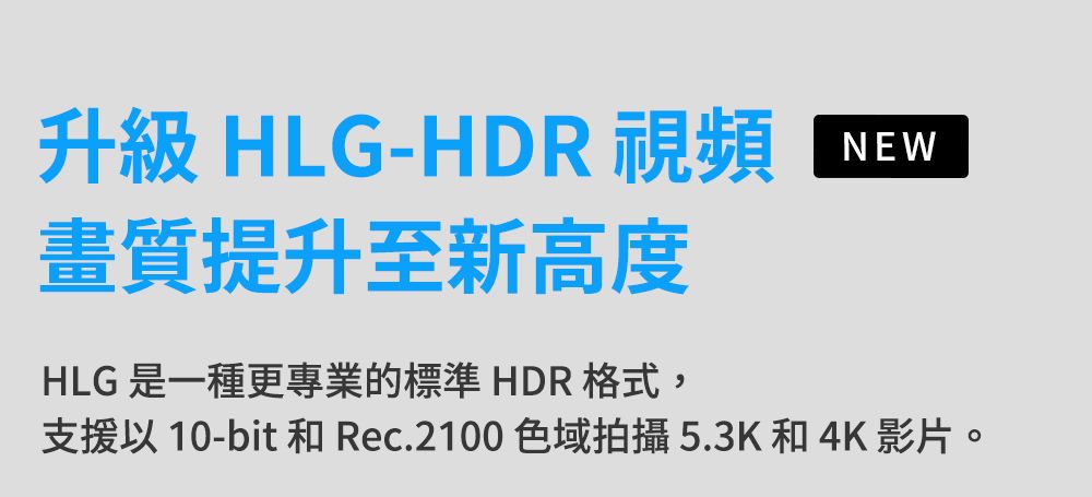 升級 HLG-HDR 視頻畫質提升至新高度HLG 是一種更專業的標準 HDR格式,NEW支援以 10-bit 和 Rec.2100 色域拍攝5.3K和 4K 影片。