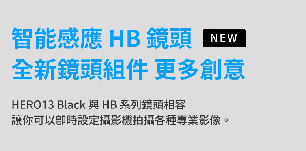 智能感應 HB 鏡頭NEW全新鏡頭組件 更多創意HERO13 Black 與 HB 系列鏡頭相容讓你可以設定攝影機拍攝各種專業影像。