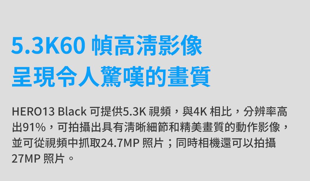 5.3K60幀高清影像令人驚嘆的畫質HERO13 Black可提供5.3K視頻,與4K相比,分辨率高出91%,可拍攝出具有清晰細節和精美畫質的動作影像,並可從視頻中抓取24.7MP照片;同時相機還可以拍攝27MP照片。