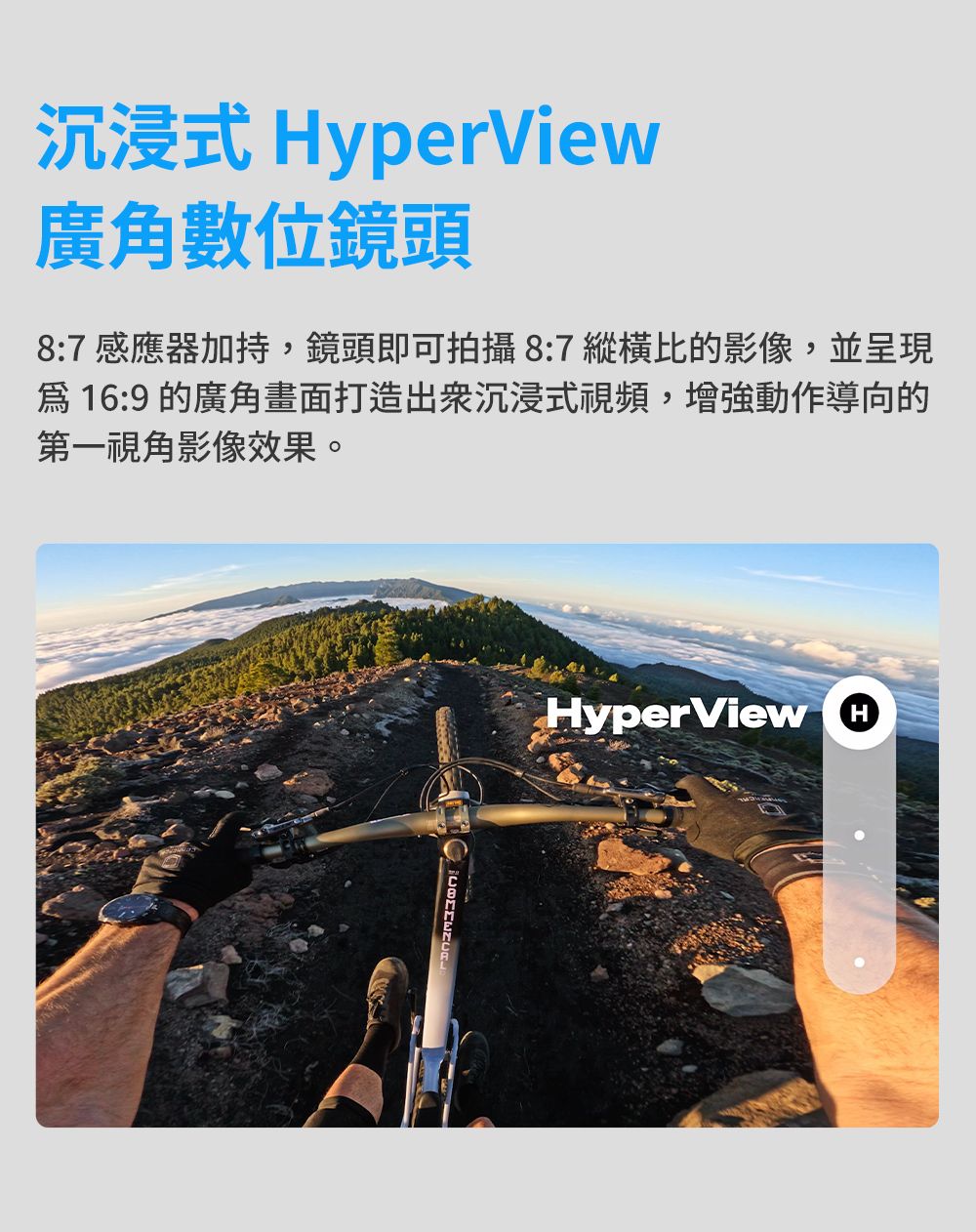 沉浸式 yperView廣角數位鏡頭8:7 感應器加持,鏡頭即可拍攝8:7 縱橫比的影像,並呈現16:9的廣角畫面打造沉浸式視頻,增強動作導向的第一視角影像效果。HyperView H