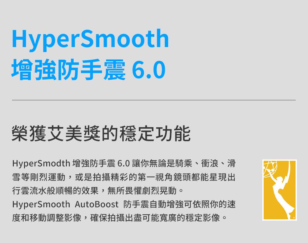 HyperSmooth增強防手震6.0榮獲艾美獎的穩定功能HyperSmodth增強防手震6.0讓你無論是騎乘、衝浪、滑雪等剛烈運動,或是拍攝精彩的第一視角鏡頭都能星現出行雲流水般順暢的效果,無所畏懼劇烈晃動。HyperSmooth AutoBoost 防手震自動增強可依照你的速度和移動調整影像,確保拍攝出盡可能寬廣的穩定影像。