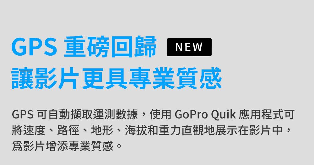 GPS 重磅回歸NEW讓影片更具專業質感GPS 可自動擷取運測數據,使用GoPro Quik 應用程式可將速度、路徑、地形、海拔和重力直觀地展示在影片中,影片增添專業質感。