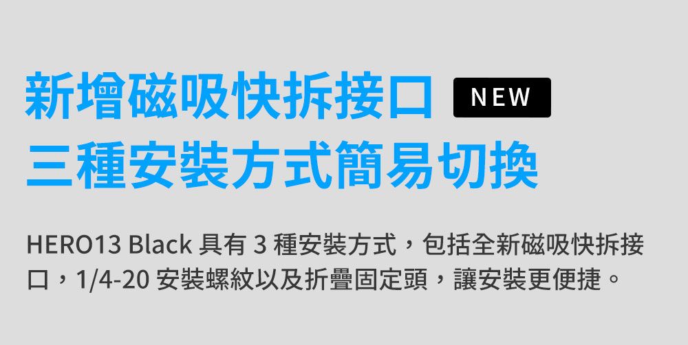 新增磁吸快拆接口NEW三種安裝方式簡易切換HERO13 Black 具有3種安裝方式,包括全新磁吸快拆接口,1/4-20 安裝螺紋以及折疊固定頭,讓安裝更便捷。