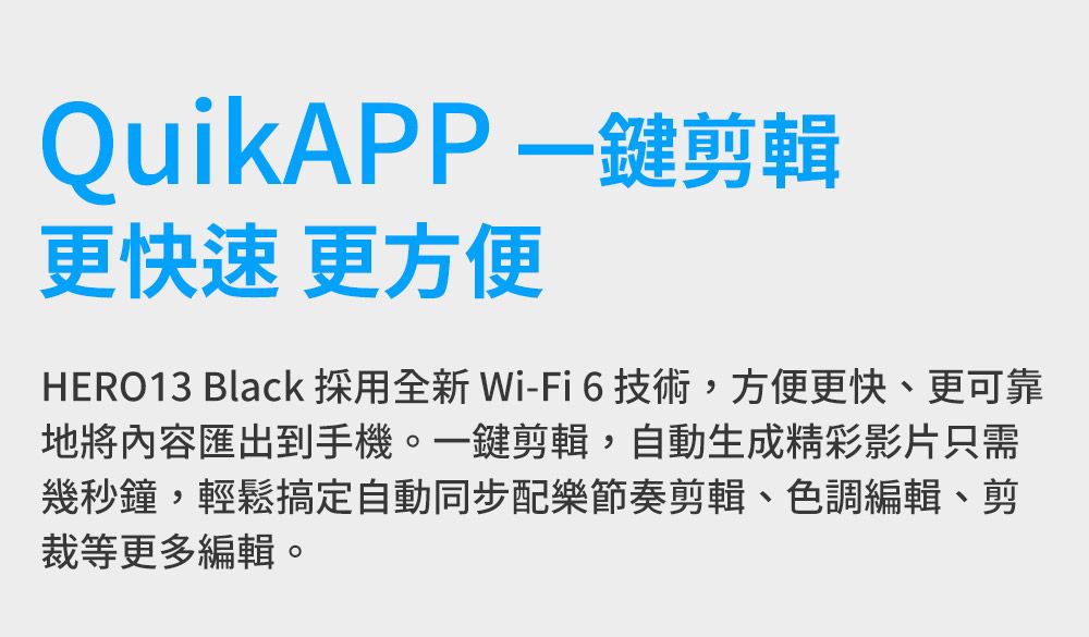 QuikAPP一鍵剪輯更快速更方便HERO13 Black 採用全新 Wi-Fi6技術,方便更快、更可靠地將內容匯出到手機。一鍵剪輯,自動生成精彩影片只需幾秒鐘,輕鬆搞定自動同步配樂節奏剪輯、色調編輯、剪裁等更多編輯。