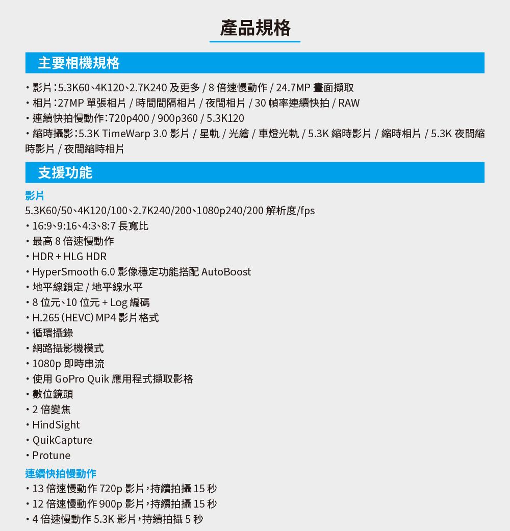 產品規格主要相機規格影片53K60、4K0、27K240及更多/倍速慢動作/247MP畫面擷取相片:27MP 單張相片/時間間隔相片/夜間相片/30幀率連續快拍/ RAW連續快拍慢動作:720p400/900p360/53K120縮時攝影:53K TimeWarp 3.0 影片 /星軌/光繪/車燈光軌/5.3K 縮時影片/縮時相片/5.3K 夜間縮時影片/夜間縮時相片支援功能影片5.3K60/50、4K120/100、2.7K240/200、1080p240/200 解析度/fps.:9、9:16、4::7 長寬比最高8倍速慢動作 HDR+HLG HDR.. HyperSmooth 6.0 影像穩定功能搭配 Auto Boost地平線鎖定/地平線水平8位元、10位元+Log編碼.H.265 (HEVC) MP4 影片格式.循環攝錄網路攝影機模式1080p 即時串流使用 GoPro Quik 應用程式擷取影格數位鏡頭2倍變焦HindsightQuikCaptureProtune連續快拍慢動作・13倍速慢動作 720p影片,持續拍攝 15 秒・12 倍速慢動作 900p影片,持續拍攝 15 秒4倍速慢動作5.3K影片,持續拍攝5秒