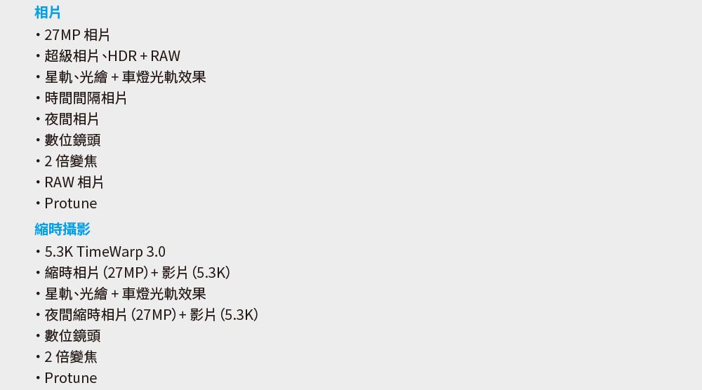 相片7MP相片超級相片、HDR+RAW星軌、光繪+車燈光軌效果時間間隔相片夜間相片數位鏡頭2倍變焦RAW 相片 Protune縮時攝影53K TimeWarp 30..縮時相片(27MP)+影片(5.3K)星軌、光繪+車燈光軌效果夜間縮時相片(27MP)+影片(5.3K)數位鏡頭2倍變焦Protune