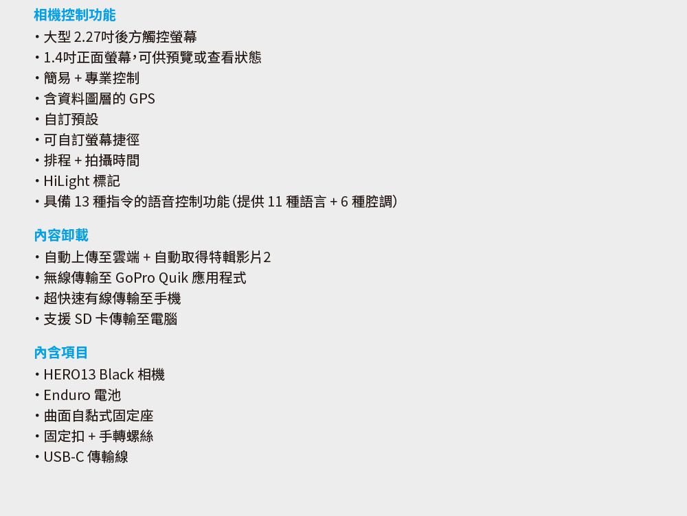 相機控制功能大型227後方觸控螢幕1.4吋正面螢幕,供預覽或查看狀態簡易+專業控制含資料圖層的GPS自訂預設可自訂螢幕捷徑排程+拍攝時間HiLight 標記具備13 種指令的語音控制功能(提供11種語言+6種腔調)內容卸載自動上傳至雲端+自動取得特輯影片2.無線傳輸至 GoPro Quik 應用程式快速有線傳輸至手機支援SD卡傳輸至電腦內含項目HERO13 Black 相機Enduro 電池曲面自黏式固定座固定扣+手轉螺絲USB-C傳輸線