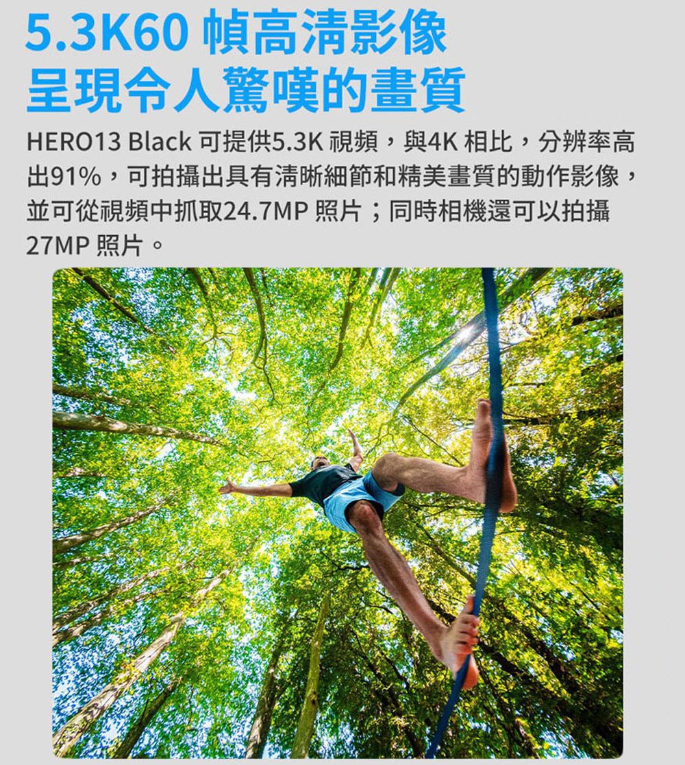 5.3K60 幀高清影像呈現令人驚嘆的畫質HERO13 Black 可提供5.3K視頻,與4K相比,分辨率高出91%,可拍攝出具有清晰細節和精美畫質的動作影像,並可從視頻中抓取24.7MP 照片;同時相機還可以拍攝27MP照片。