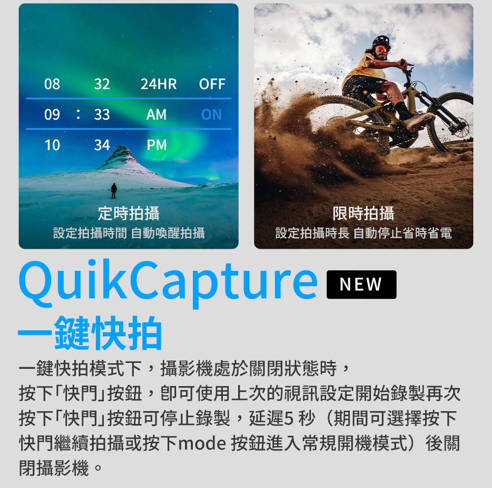 083224HROFF09:33AMON1034PM定時拍攝限時拍攝設定拍攝時間 自動喚醒拍攝設定拍攝時長 自動停止省時省電QuikCapture一鍵快拍一鍵快拍模式下,攝影機處於關閉狀態時,NEW按下「快門,使用上次的視訊設定開始錄製再次按下「快門可停止錄製,延遲5秒(期間可選擇按下快門繼續拍攝或按下mode 按鈕進入常規開機模式)後關閉攝影機。