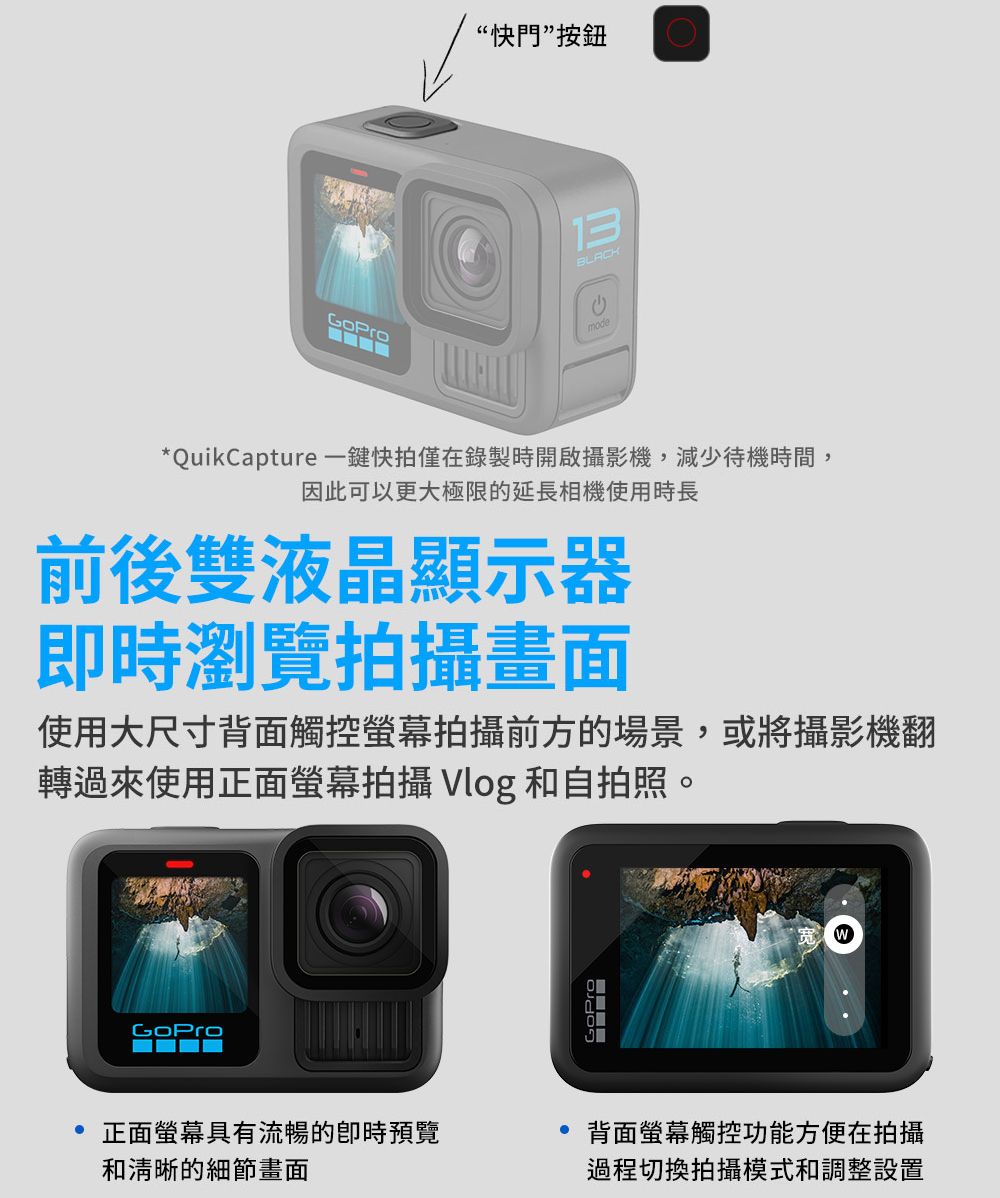 “快門”按鈕13BLACKmode*QuikCapture 一鍵快拍僅在錄製時開啟攝影機,減少待機時間,因此可以更大極限的延長相機使用時長前後雙液晶顯示器瀏覽拍攝畫面使用大尺寸背面觸控螢幕拍攝前方的場景,或將攝影機翻轉過來使用正面螢幕拍攝 Vlog 和自拍照。 正面螢幕具有流暢的即時預覽和清晰的細節畫面背面螢幕觸控功能方便在拍攝過程切換拍攝模式和調整設置