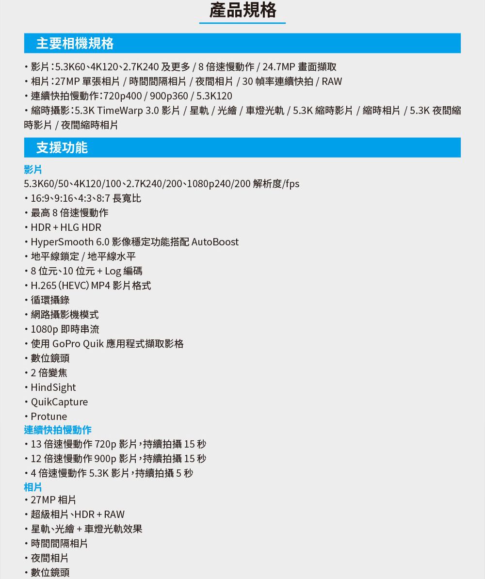 產品規格主要相機規格影片:53K60、4K0、27K240 及更多倍速慢動作/247MP畫面擷取相片:27MP單張相片/時間間隔相片/夜間相片/30幀率連續快拍/RAW連續快拍慢動作:720p400/900p360 / 53K120縮時攝影:53K TimeWarp 3.0 影片/星軌/ / 車燈光軌/5.3K縮時影片/縮時相片 / 5.3K 夜間縮時影片/夜間縮時相片支援功能影片5.3K60/50、4K120/100、2.7K240/200、1080p240/200 解析度/fps.16:9、9:16、4::7 長寬比最高8倍速慢動作 HDR+HLG HDRHyperSmooth 6.0 影像穩定功能搭配 Auto Boost.地平線鎖定/地平線水平8位元、10位元+Log編碼H.265 (HEVC) MP4 影片格式循環攝錄網路攝影機模式1080p 即時串流.使用 GoPro Quik 應用程式擷取影格.數位鏡頭2倍變焦Hind SightQuikCapture Protune連續快拍慢動作13 倍速慢動作 720p影片,持續拍攝 15 秒12倍速慢動作900p影片,持續拍攝15秒4倍速慢動作5.3K影片,持續拍攝5秒相片・27MP相片相片、HDR+RAW星軌、光繪+車燈光軌效果.時間間隔相片夜間相片數位鏡頭