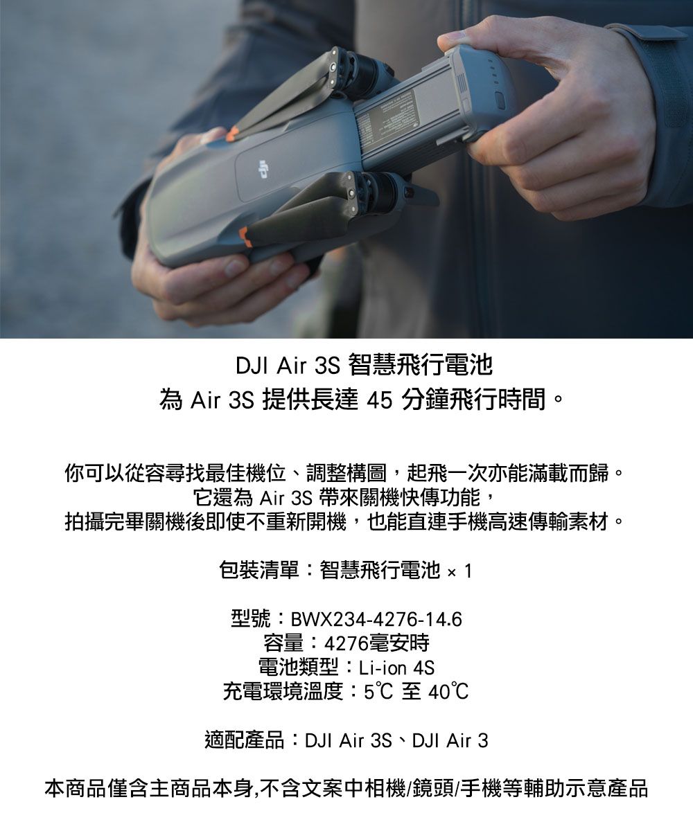 DJI Air 3S 智慧飛行電池 Air 3S 提供長達45分鐘飛行時間。你可以從容尋找最佳機位、調整構圖,起飛一次亦能滿載而歸。它還為 Air 3S 帶來關機快傳功能,拍攝完畢關機後即使不重新開機,也能直連手機高速傳輸素材。包裝清單:智慧飛行電池1型號:BWX234-4276-14.6容量:4276毫安時電池類型:Li-ion 4S充電環境溫度:5℃至40℃適配產品:DJI Air 3S、DJI Air 3本商品僅含主商品本身,不含文案中相機/鏡頭/手機等輔助示意產品