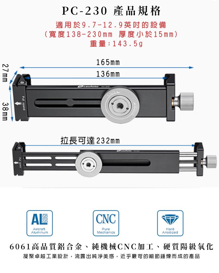 PC-230 產品規格適用於9.7-12.9英吋的設備(寬度138-230mm 厚度小於15mm)重量:143.5g165mm136mm27mm38mm opend拉長可達232mmCNCPureMechanicsHardAnodized6061高品質鋁合金、純機械CNC加工、硬質陽級氧化凝聚卓越工業設計,流露出純淨美感,近乎嚴苛的細節錘煉而成的產品1909AircraftAluminum