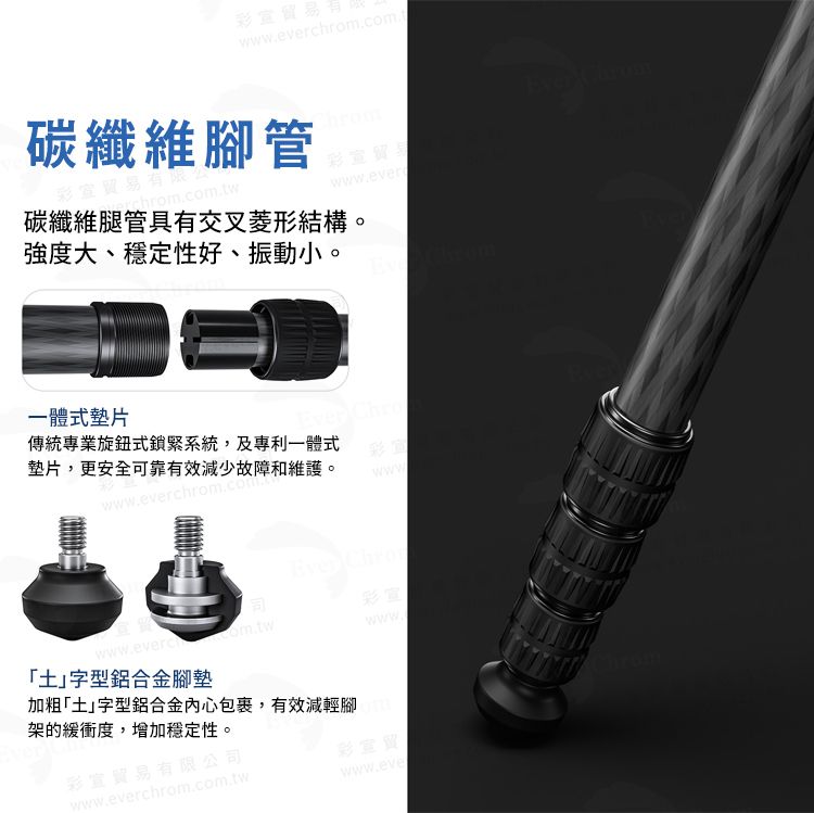 貿易wwweverchrom.com.t碳纖維腳管碳纖維腿管具有交叉菱形結構。強度大、穩定性好、振動小。www.ever一體式墊片傳統專業旋鈕式鎖緊系統,及專利一體式墊片,更安全可靠有效減少故障和維護。www.everchrom.com.www ChroEver 土」字型鋁合金腳墊架的緩衝度,增加穩定性。彩貿易有限公司加粗「土」字型鋁合金包裹,有效減輕腳Chromwww.everchrom.com.twwww.eve