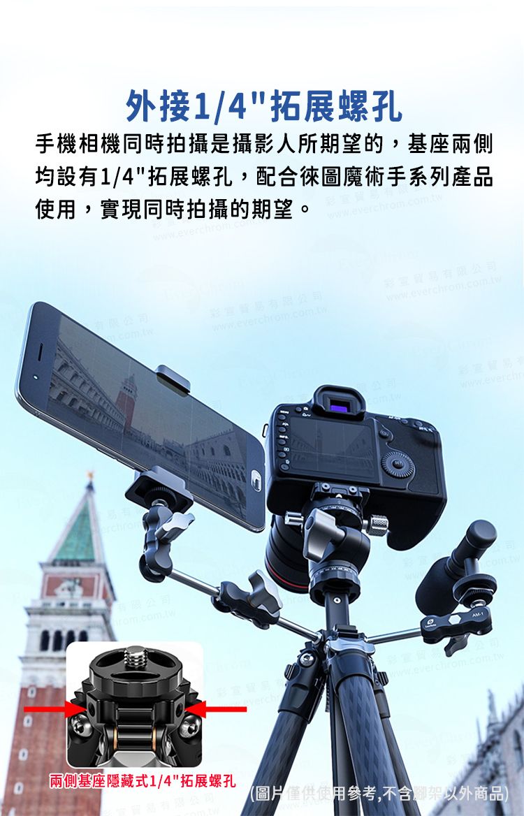 外接1/4拓展螺孔手機相機同時拍攝是攝影人所期望的,基座兩側均設有1/4拓展螺孔,配合圖魔術手系列產品,實現同時拍攝的期望。wwweverchrom.有限公司有限公司www.everchm.com.tw.貿易有限公司www.everch有限公司rom.com.tw  fo  公司www.everchwww.everchrom.com.tw兩側基座隱藏式1/4拓展螺孔(圖片使用參考,不含以外商品)