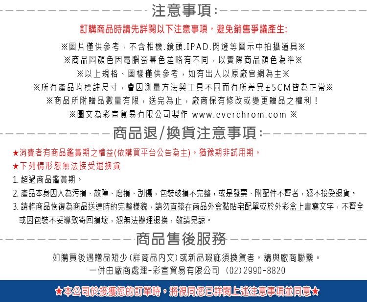 -注意事項:-訂購商品時請先以下注意事項,避免銷售爭議產生:圖片僅供參考,不含相機.鏡頭.IPAD.閃燈等圖示中拍攝道具※※商品圖顏色因電腦螢幕色差略有不同,以實際商品顏色為準※※以上規格、圖樣僅供參考,如有出入以原廠官網為主※※所有產品均標註尺寸,會因測量方法與工具不同而有所差異±5CM皆為正常※※商品所附贈品數量有限,送完為止,廠商保有修改或變更贈品之權利!※圖文為彩宣貿易有限公司製作 www.everchrom.com ※商品退/換貨注意事項:★消費者有商品鑑賞期之權益(依購買平台公告為主。猶豫期非試用期。★下列情形恕無法接受退換貨1. 超過商品鑑賞期。2. 產品本身因人為污損、故障、磨損、刮傷,包裝破損不完整,或是發票、附配件不齊者,接受退貨。3. 請將商品恢復為商品送達時的完整樣貌,請勿直接在商品外盒黏貼宅配單或於外彩盒上書寫文字,不齊全或因包裝不妥導致寄回損壞,恕無法辦理退換,敬請見諒。-商品售後服務如購買後遇贈品短少(詳商品文)或新品瑕疵須換貨者,請與廠商聯繫。一併由廠商處理-彩宣貿易有限公司 (02)2990-8820)*本公司於接獲您的訂單時,將視同您已詳閱上述注意事項同意*
