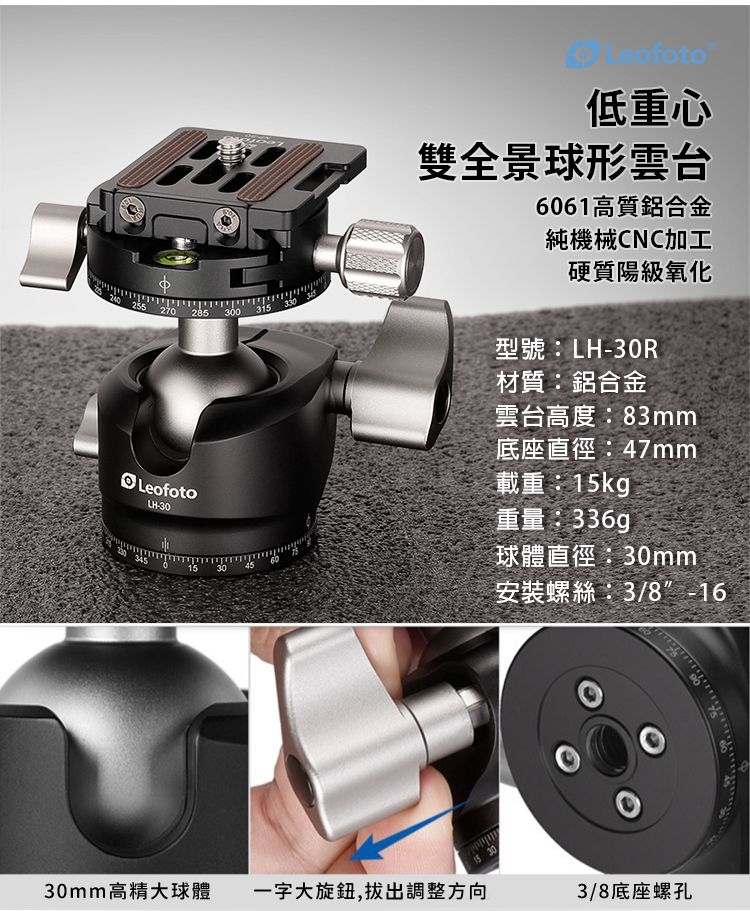 240 255270285 300 315330LeofotoLH303451545低重心雙全景球形雲台6061高質鋁合金純機械CNC加工硬質陽級氧化型號:LH-30R材質:鋁合金雲台高度:83mm底座直徑:47mm載重:15kgp重量:球體直徑:30mm安裝螺絲:3/8-1630mm高精大球體一字大旋鈕,拔出調整方向3/8底座螺孔