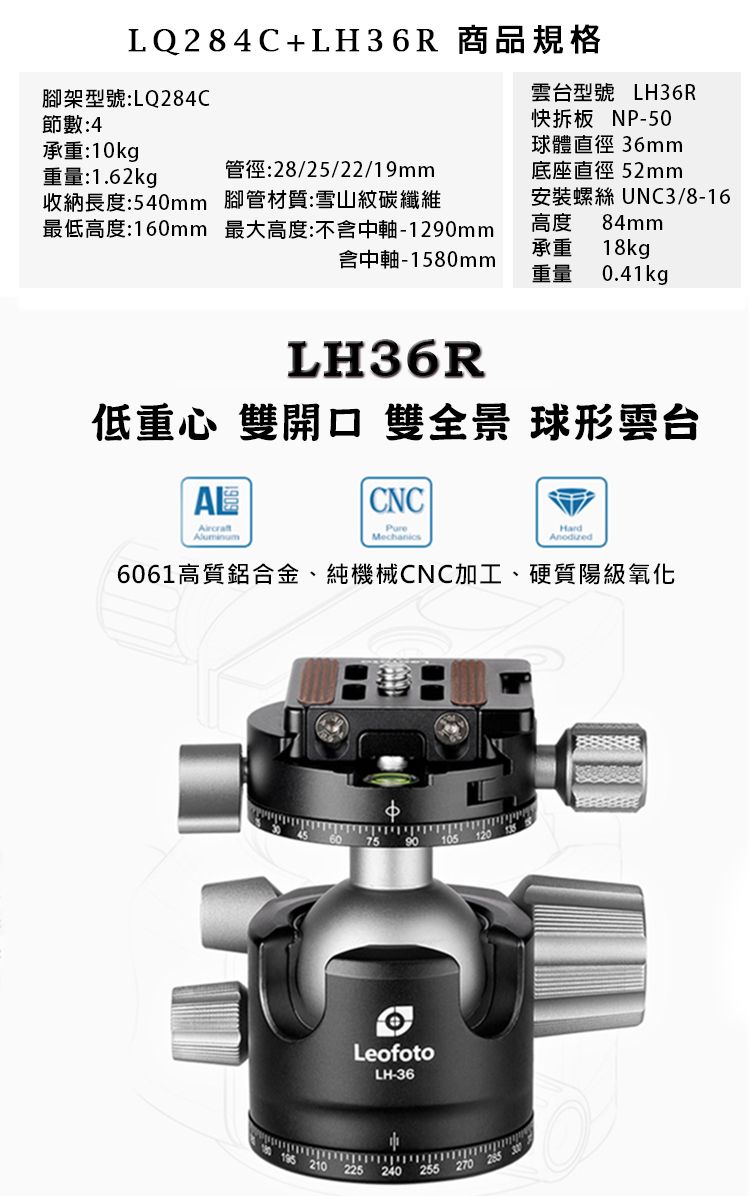 LQ284C+LH36R 商品規格雲台型號 LH36R快拆板 NP-50球體直徑 36mm底座直徑 52mm安裝螺絲 UNC3/8-16高度 84mm架型號:LQ284C節數:4承重:10kg重量:1.62kg收納長度:540mm管徑:28/25/22/19mm腳管材質:雪山紋碳纖維最低高度:160mm最大高度:不含中軸-1290mm含中軸-1580mm承重 18kg重量 0.41kgLH36R低重心 雙 雙全景 球形雲台ALCNCMechanicsHard6061高質鋁合金、純機械CNC加工、硬質陽氧化LeofotoLH-36105 210 225240 270