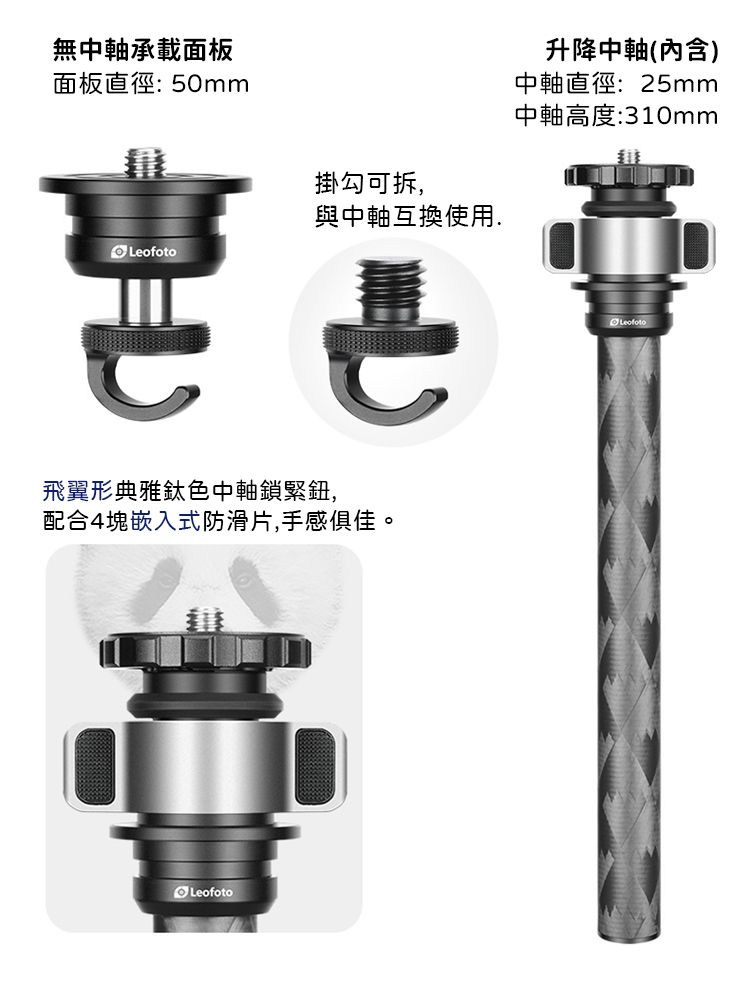 無中軸承載面板面板直徑:50mm升降中軸(內含)中軸直徑:25mm中軸高度:310mm掛勾可拆,與中軸互換使用.Leofoto飛翼形典雅鈦色中軸鎖緊鈕,配合4塊嵌入式防滑片,手感俱佳。LeofotoLeofoto