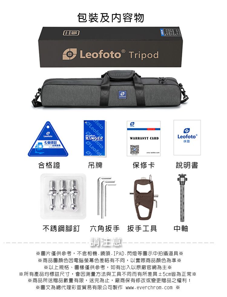 包裝及内容物Leo TripodRANGERLeofotfotoLeofotWARRANYT CARDLeofoto 合格證吊牌保修卡說明書不銹鋼腳釘六角扳手扳手工具中軸請注意圖片僅供參考,不含相機.鏡頭.IPAD.閃燈等圖示中拍攝道具※※商品圖顏色因電腦螢幕色差略有不同,以實際商品顏色為準※※以上規格、圖樣僅供參考,如有出入以原廠官網為主※※所有產品均標註尺寸,會因測量方法與工具不同而有所差異5cm皆為正常※※商品所送贈品數量有限,送完為止,廠商保有修改或變更贈品之權利!※圖文為總代理彩宣貿易有限公司製作  ※