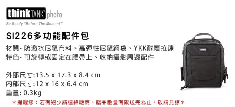 think TANK Be Ready Before The Moment多功能配件包材質-防潑水尼龍布料、高彈性尼龍網袋、YKK耐磨拉鍊特色-可旋轉或固定在腰帶上、收納攝影周邊配件外部尺寸:13.5 x 17.3 x 8.4 cm内部尺寸:12 x 16 x 6.4 cm重量:0.3kg*提醒您:若有短少請連絡廠商,贈品數量有限送完為止,敬請見諒*