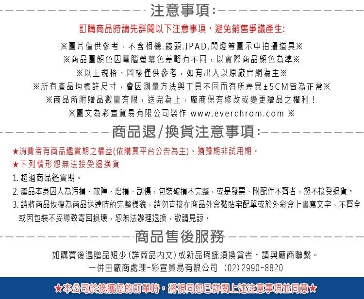 --注意事項:-訂購商品時請先以下注意事項,避免銷售爭議產生:圖片僅供參考,不含相機.鏡頭.IPAD.閃燈等圖示中拍攝道具※※商品圖顏色因電腦螢幕色差略有不同,以實際商品顏色為準※※以上規格、圖樣僅供參考,如有出入以原廠官網為主※※所有產品均標註尺寸,會因測量方法與工具不同而有所差異±5CM皆為正常※※商品所附贈品數量有限,送完為止,廠商保有修改或變更贈品之權利!※圖文為彩宣貿易有限公司製作 www.everchrom.com ※商品退/換貨注意事項:消費者有商品鑑賞期之權益(依購買平台公告為主。猶豫期非試用期。★下列情形恕無法接受退換貨1. 超過商品鑑賞期。2. 產品本身因人為污損、故障、磨損、刮傷,包裝破損不完整,或是發票、附配件不齊者,接受退貨。3. 請將商品恢復為商品送達時的完整樣貌,請勿直接在商品外盒黏貼宅配單或於外彩盒上書寫文字,不齊全或因包裝不妥導致寄回損壞,恕無法辦理退換,敬請見諒。-商品售後服務如購買後遇贈品短少(詳商品文)或新品瑕疵須換貨者,請與廠商聯繫。一併由廠商處理-彩宣貿易有限公司 (02)2990-8820)*本公司於您的訂單時,將視同您已詳閱上述注意事項同意*