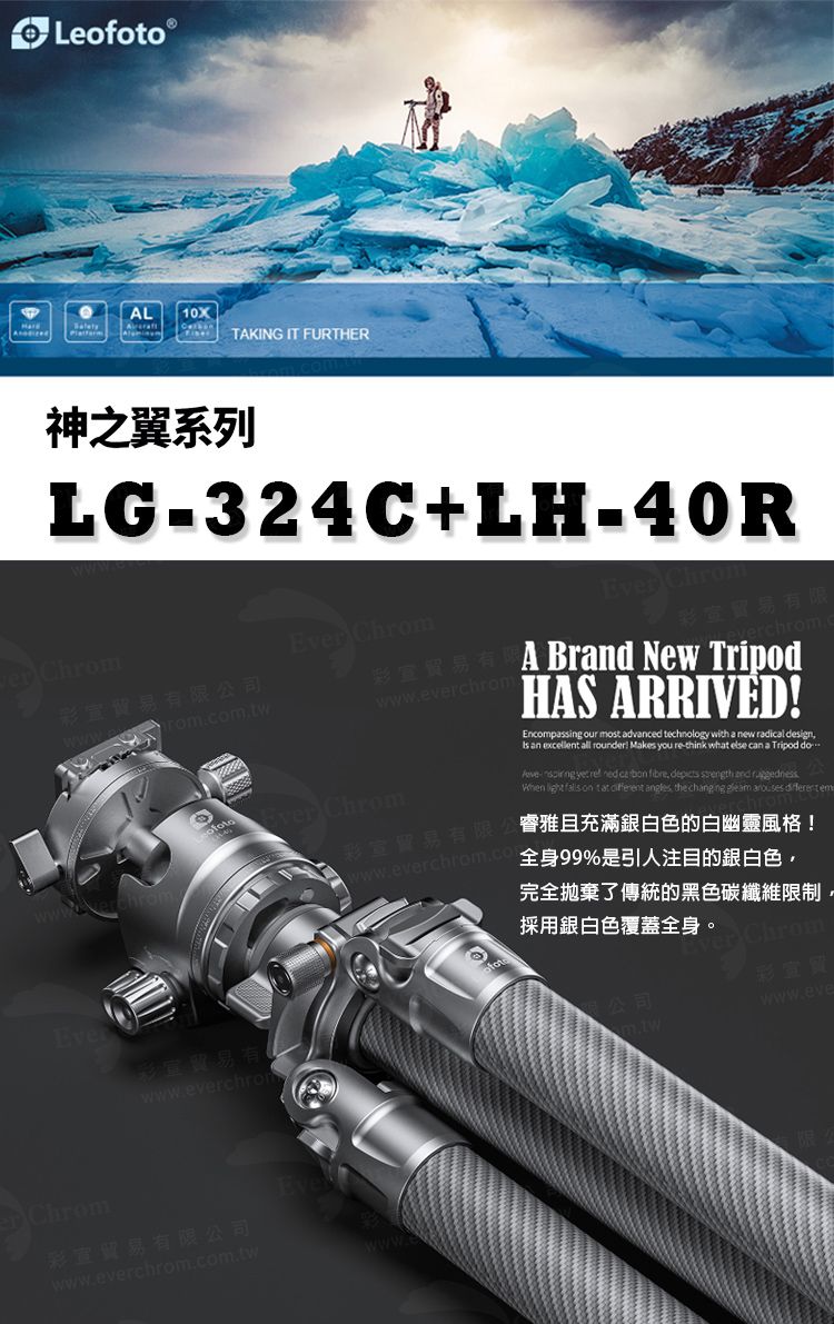 LeⓇL10XTAKING IT FURTHER神之翼系列LG324C+LH-40R Chrom Chrom宣貿易有限公司rom.com.twofotowwwwww.everchromEver ChromA Brnd New TripodHAS ARRIVEDEncompassing our most advanced technology with a new radical design an excellent all rounder! Makes you re-think what else can a Tripod do-   fibre       on   angles, the   arouses  em彩宣貿易 睿雅且充滿銀白色的白幽靈風格!www.everchrom.com全身99%是引人注目的銀白色,Ever彩有www.everchromChrom彩宣貿易有限公司www.everchrom.com.tw完全拋棄了傳統的黑色碳纖維限制,採用銀白色覆蓋全身。公司m.twer Chrom彩www.eve