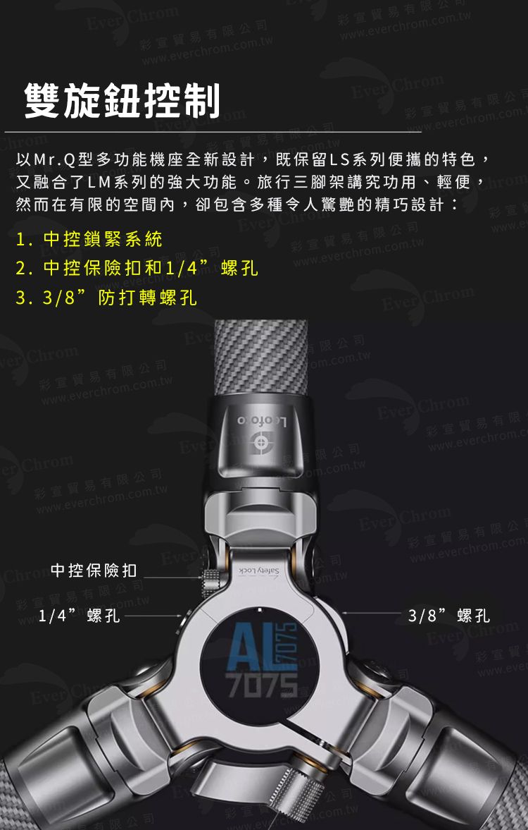 E Chrom貿易有限公司wevchrom.貿易有限www.everchrom.雙旋鈕控制m.tw. Chrom貿易有限公司ww.everchrom.com.以Mr.Q型多功能機座全新設計,既保留LS系列便攜的特色,又融合了LM系列的強大功能旅行三腳架講究功用、輕便,然而在有限的空間內,卻包含多種令人驚艷的精巧設計:3.3/8”防打轉螺孔ver Chrom1. 中控鎖緊系統2. 中控保險扣和1/4”螺孔彩貿易有限公司www.everchrom.com.twEver ChromEve彩貿易有限公司www.everchrom.com.tw有限公司dom.com.twer ChromEver彩宣貿易有限公司有限公司www.everchrom.com.tw中控保險扣Ever公司彩量wwcom.tw1/4”螺孔Ever 7075AL7075Ever Chrom彩宣彩宣貿易有限。www.everchrom.cEver Chrom彩宣貿易有限公司www.everchrom.com.com.tw3/8”螺孔Ever Chrom彩宣www.ever有限公司.com.tw