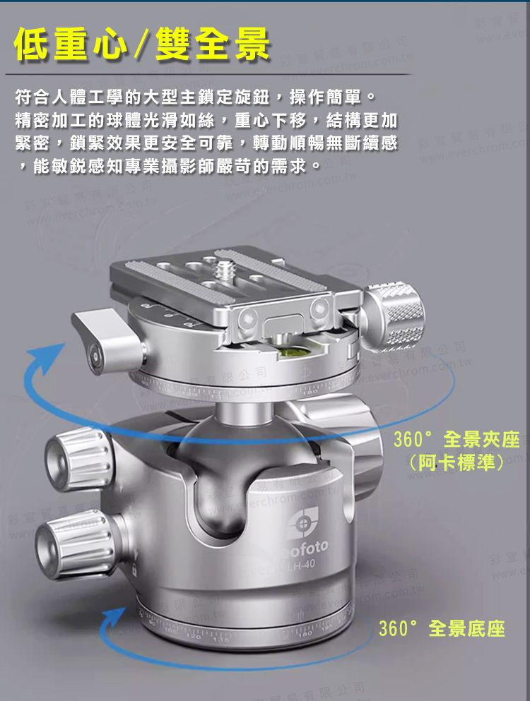 低重心/雙全景符合人體工學的大型主鎖定旋鈕,操作簡單。精密加工的球體光滑如絲,重心下移,結構更加緊密,鎖緊效果更安全可靠,轉動順暢無斷續感,能敏銳感知專業攝影師嚴苛的需求。www.everchrom.co有限公司 www360°全景夾座(阿卡標準)-40有限公司彩com.com.twwww.e限公司360°全景底座