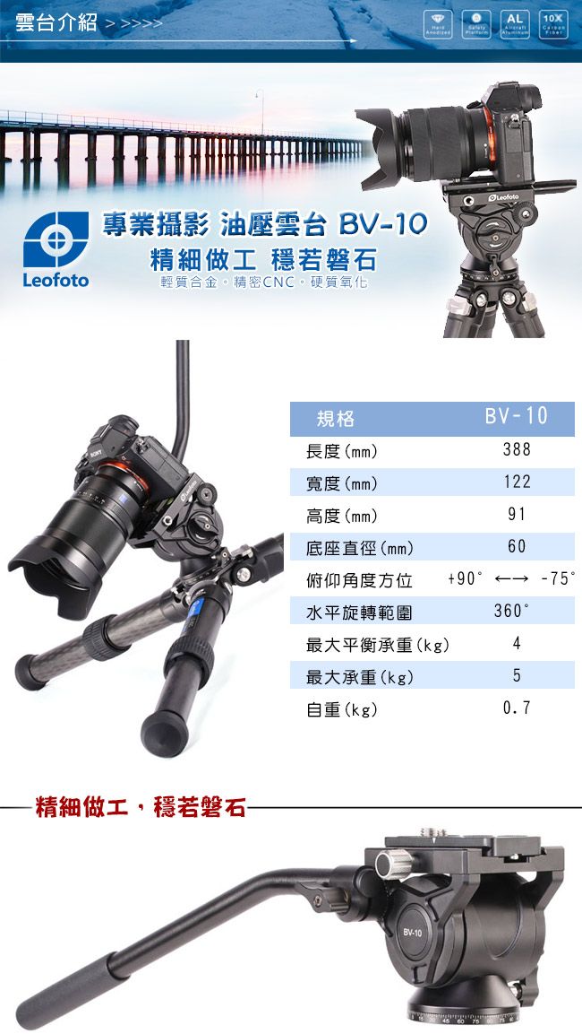 雲台介紹 AL10XLeofoto專業攝影 油壓雲台 10精細做工 穩若磐石Leofoto輕質合金。精密CNC。硬質氧化-精細做工,穩若磐石-規格BV-10長度(mm)388寬度(mm)122高度(mm)91底座直徑(mm)60俯仰角度方位90-75水平旋轉範圍360最大平衡承重(kg)4最大承重(kg)5自重(kg)0.7BV-