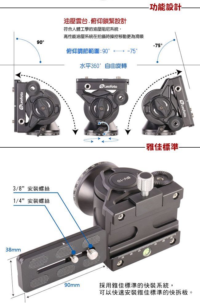 油壓雲台俯仰鎖緊設計功能設計符合人體工學的油壓阻尼系統,高性能油壓系統在拍攝時操控移動更為滑順90-75俯仰調節範圍:90-75°水平360°自由旋轉Leofoto3/8安裝螺絲-1/4安裝螺絲38mm-雅佳標準-90mm採用雅佳標準的快裝系統,可以快速安裝雅佳標準的快拆板。