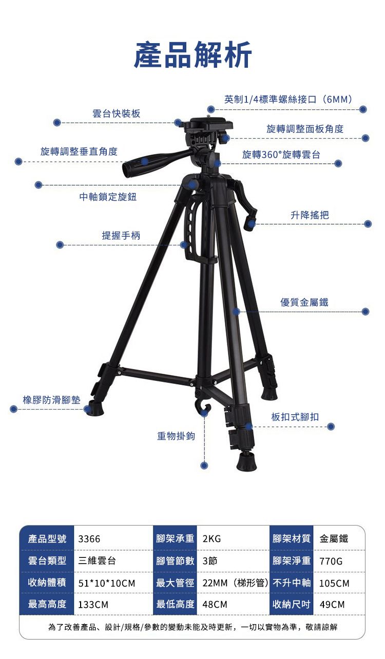 產品解析1/4標準螺絲接口(6MM)雲台快裝板旋轉調整面板角度旋轉調整垂直角度旋轉60°旋轉雲台橡膠防滑腳墊中軸鎖定旋鈕提握手柄升降把優質金屬鐵板扣式腳扣重物掛鉤產品型號 3366腳架承重 腳架材質 金屬鐵雲台類型雲台腳管 3節腳架淨重 收納體積51*10*10CM最大管徑 22MM(梯形管)不升中軸 105CM最高高度 最低高度 48CM收納49CM為了改善產品、設計/規格/參數的變動未能及時更新,一切以實物為準,敬請諒解